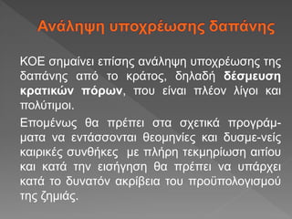 ΚΟΕ σημαίνει επίσης ανάληψη υποχρέωσης της
δαπάνης από το κράτος, δηλαδή δέσμευση
κρατικών πόρων, που είναι πλέον λίγοι και
πολύτιμοι.
Επομένως θα πρέπει στα σχετικά προγράμ-
ματα να εντάσσονται θεομηνίες και δυσμε-νείς
καιρικές συνθήκες με πλήρη τεκμηρίωση αιτίου
και κατά την εισήγηση θα πρέπει να υπάρχει
κατά το δυνατόν ακρίβεια του προϋπολογισμού
της ζημιάς.
 