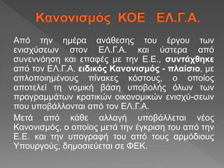 Από την ημέρα ανάθεσης του έργου των
ενισχύσεων στον ΕΛ.Γ.Α. και ύστερα από
συνεννόηση και επαφές με την Ε.Ε., συντάχθηκε
από τον ΕΛ.Γ.Α. ειδικός Κανονισμός - πλαίσιο, με
απλοποιημένους πίνακες κόστους, ο οποίος
αποτελεί τη νομική βάση υποβολής όλων των
προγραμμάτων κρατικών οικονομικών ενισχύ-σεων
που υποβάλλονται από τον ΕΛ.Γ.Α.
Μετά από κάθε αλλαγή υποβάλλεται νέος
Κανονισμός, ο οποίος μετά την έγκριση του από την
Ε.Ε. και την υπογραφή του από τους αρμόδιους
Υπουργούς, δημοσιεύεται σε ΦΕΚ.
 