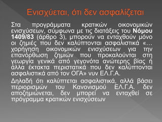 Στα προγράμματα κρατικών οικονομικών
ενισχύσεων, σύμφωνα με τις διατάξεις του Νόμου
1409/83 (άρθρο 3), μπορούν να ενταχθούν μόνο
οι ζημιές που δεν καλύπτονται ασφαλιστικά «…
χορήγηση οικονομικών ενισχύσεων για την
επανόρθωση ζημιών που προκαλούνται στη
γεωργία γενικά από γεγονότα ανώτερης βίας ή
άλλα έκτακτα περιστατικά που δεν καλύπτονται
ασφαλιστικά από τον ΟΓΑ» νυν ΕΛ.Γ.Α.
Δηλαδή ότι καλύπτεται ασφαλιστικά, αλλά βάσει
περιορισμών του Κανονισμού ΕΛ.Γ.Α. δεν
αποζημιώνεται, δεν μπορεί να ενταχθεί σε
πρόγραμμα κρατικών ενισχύσεων
 