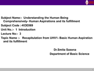 1
Subject Name:- Understanding the Human Being
Comprehensively- Human Aspirations and its fulfillment
Subject Code :-KOE069
Unit No.:- 1 Introduction
Lecture No:- 3
Topic Name :- Recapitulation from UHV1- Basic Human Aspiration
and its fulfillment
Dr.Smita Saxena
Department of Basic Science
 