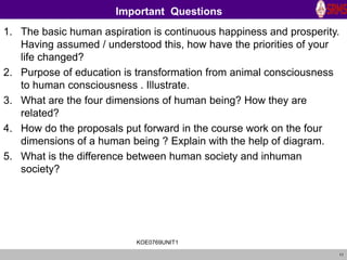 11
Important Questions
1. The basic human aspiration is continuous happiness and prosperity.
Having assumed / understood this, how have the priorities of your
life changed?
2. Purpose of education is transformation from animal consciousness
to human consciousness . Illustrate.
3. What are the four dimensions of human being? How they are
related?
4. How do the proposals put forward in the course work on the four
dimensions of a human being ? Explain with the help of diagram.
5. What is the difference between human society and inhuman
society?
KOE0769UNIT1
 