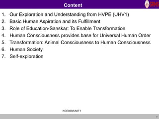 2
Content
1. Our Exploration and Understanding from HVPE (UHV1)
2. Basic Human Aspiration and its Fulfillment
3. Role of Education-Sanskar: To Enable Transformation
4. Human Consciousness provides base for Universal Human Order
5. Transformation: Animal Consciousness to Human Consciousness
6. Human Society
7. Self-exploration
KOE069/UNIT1
 