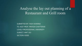Analyse the lay out planning of a
Restaurant and Grill room
SUBMITTED BY: YASH KHANNA
TO: ASST PROF. PRITESH CHATTERJEE
LOVELY PROFESSIONAL UNIVERSITY
SUBJECT: HMT 353
SECTION: KOEI5
 