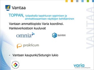 TOPPAN, työpaikalla tapahtuvan oppimisen ja
ammattiosaamisen näyttöjen kehittäminen
Vantaan ammattiopisto Varia koordinoi.
Hankeverkostoon kuuluvat
- Vantaan kaupunki/Sotungin lukio
 