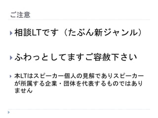 ご注意
 相談LTです（たぶん新ジャンル）
 ふわっとしてますご容赦下さい
 本LTはスピーカー個人の見解でありスピーカー
が所属する企業・団体を代表するものではあり
ません
 