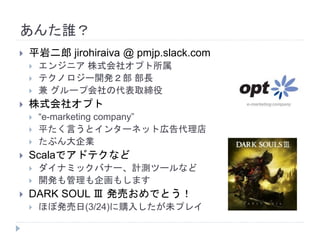 あんた誰？
 平岩二郎 jirohiraiva @ pmjp.slack.com
 エンジニア 株式会社オプト所属
 テクノロジー開発２部 部長
 兼 グループ会社の代表取締役
 株式会社オプト
 “e-marketing company”
 平たく言うとインターネット広告代理店
 たぶん大企業
 Scalaでアドテクなど
 ダイナミックバナー、計測ツールなど
 開発も管理も企画もします
 DARK SOUL Ⅲ 発売おめでとう！
 ほぼ発売日(3/24)に購入したが未プレイ
 