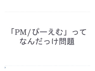 「PM/ぴーえむ」って
なんだっけ問題
 