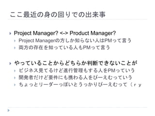 ここ最近の身の回りでの出来事
 Project Manager? <-> Product Manager?
 Project Managerの方しか知らない人はPMって言う
 両方の存在を知っている人もPMって言う
 やっていることからどちらか判断できないことが
 ビジネス見てるけど進行管理もする人をPMっていう
 開発者だけど要件にも携わる人をぴーえむっていう
 ちょっとリーダーっぽいとうっかりぴーえむって（ｒｙ
 