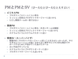 PMとPMとSV（ぴーえむとぴーえむとえすぶい）
 ビジネスPM
 プロダクトごとに一人くらい居る
 ミッション自体はプロダクトマネージャーに近いかも
 ただし開発チームの一部ではない
 開発PM
 プロダクトごとに一人くらい居る（大きいチームは複数）
 ミッション自体はプロジェクトマネージャーに近いかも
 スクラムでいうとスクラムマスターに近い
 開発SV（スーパーバイザ）
 開発PMにプロダクトマネージャーっぽいことをさせたっかったが、やり
すぎるとハレーションが起こるので主に要件やビジネス的な検討でサ
ポートするために平岩がでっちあげたロール
 主に平岩がやっている
 スクラムでいうとプロダクトオーナーに近い
 プロダクトマネージャーにも近いかも
 