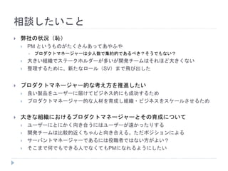 相談したいこと
 弊社の状況（恥）
 PM というものがたくさんあってあやふや
 プロダクトマネージャーは少人数で集約的であるべき？そうでもない？
 大きい組織でステークホルダーが多いが開発チームはそれほど大きくない
 整理するために、新たなロール（SV）まで飛び出した
 プロダクトマネージャー的な考え方を推進したい
 良い製品をユーザーに届けてビジネス的にも成功するため
 プロダクトマネージャー的な人材を育成し組織・ビジネスをスケールさせるため
 大きな組織におけるプロダクトマネージャーとその育成について
 ユーザーにとにかく向き合うにはユーザーが遠かったりする
 開発チームは比較的近くちゃんと向き合える。ただポジションによる
 サーバントマネージャーであるには役職者ではない方がよい？
 そこまで何でもできる人でなくてもPMになれるようにしたい
 