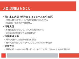 6
大臣に移譲されること
●
買い出し大臣（例年だとはとちゃん＆小笠原）
●
参加人数をカウントして適切に買い出しをする
●
例年買いすぎるので要調整ｗ
●
料理大臣
●
料理の段取りをして、みんなに指示をする
●
自分自身が料理をする必要はない
●
設備担当大臣
●
幹事が提供した道具を適当に設営
●
撤収の指示出しをする←むしろこっちのほうが大事
●
会計大臣
●
解散の前（＝みんなが酔っ払ったタイミング）でちゃんとお金を集める
 