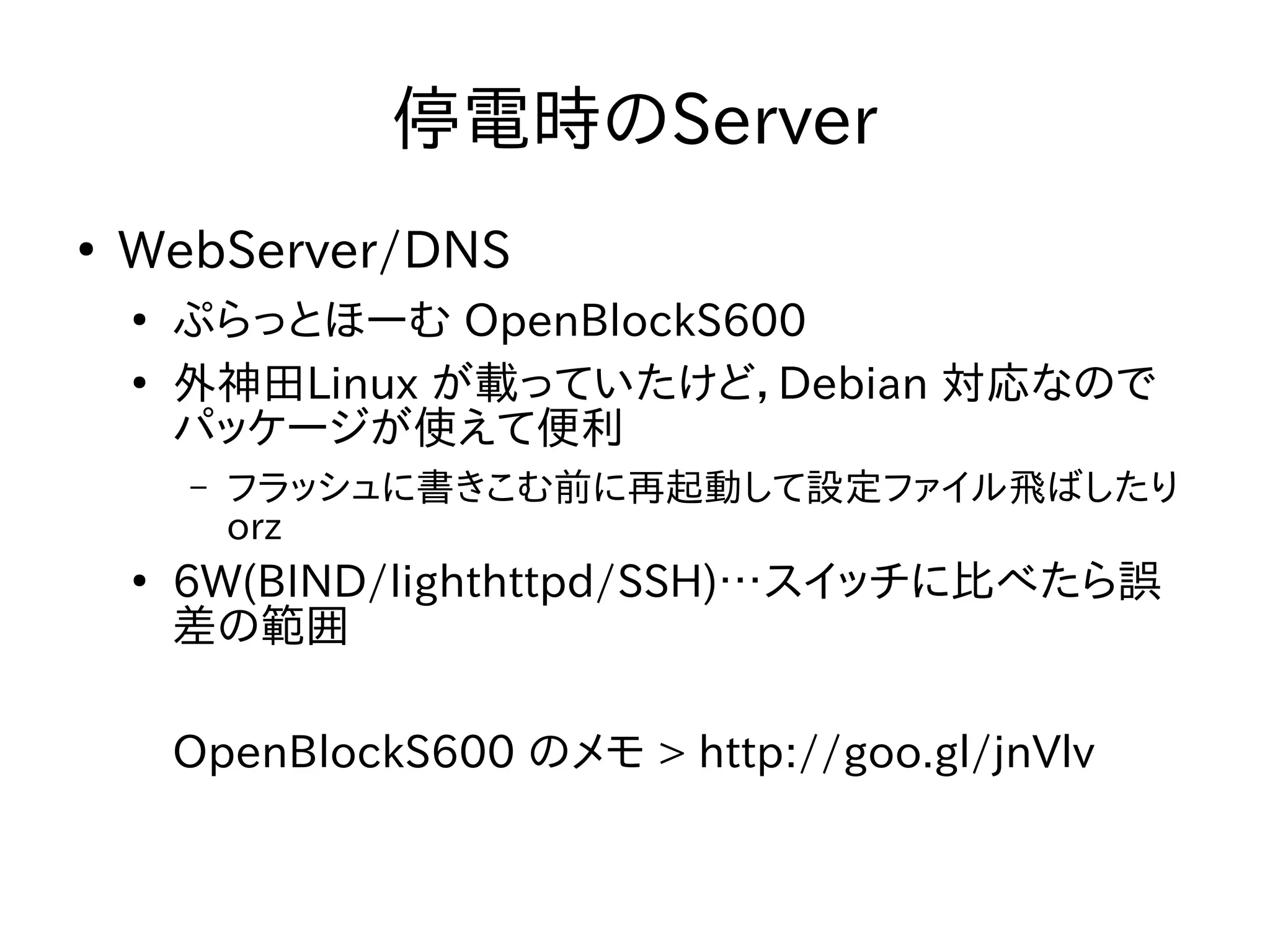 停電時のServer 
● WebServer/DNS 
● ぷらっとほーむ OpenBlockS600 
● 外神田Linux が載っていたけど，Debian 対応なので 
パッケージが使えて便利 
– フラッシュに書きこむ前に再起動して設定ファイル飛ばしたり 
orz 
● 6W(BIND/lighthttpd/SSH)…スイッチに比べたら誤 
差の範囲 
OpenBlockS600 のメモ > http://goo.gl/jnVlv 
 