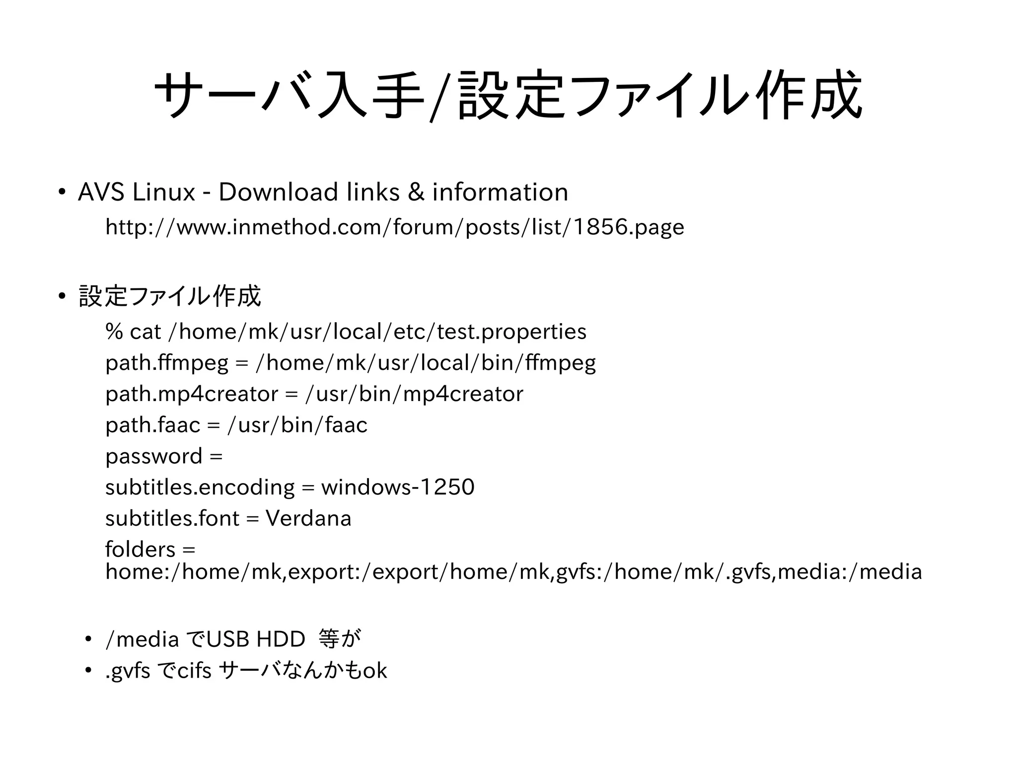 サーバ入手/設定ファイル作成 
● AVS Linux - Download links & information 
http://www.inmethod.com/forum/posts/list/1856.page 
● 設定ファイル作成 
% cat /home/mk/usr/local/etc/test.properties 
path.ffmpeg = /home/mk/usr/local/bin/ffmpeg 
path.mp4creator = /usr/bin/mp4creator 
path.faac = /usr/bin/faac 
password = 
subtitles.encoding = windows-1250 
subtitles.font = Verdana 
folders = 
home:/home/mk,export:/export/home/mk,gvfs:/home/mk/.gvfs,media:/media 
● /media でUSB HDD 等が 
● .gvfs でcifs サーバなんかもok 
 