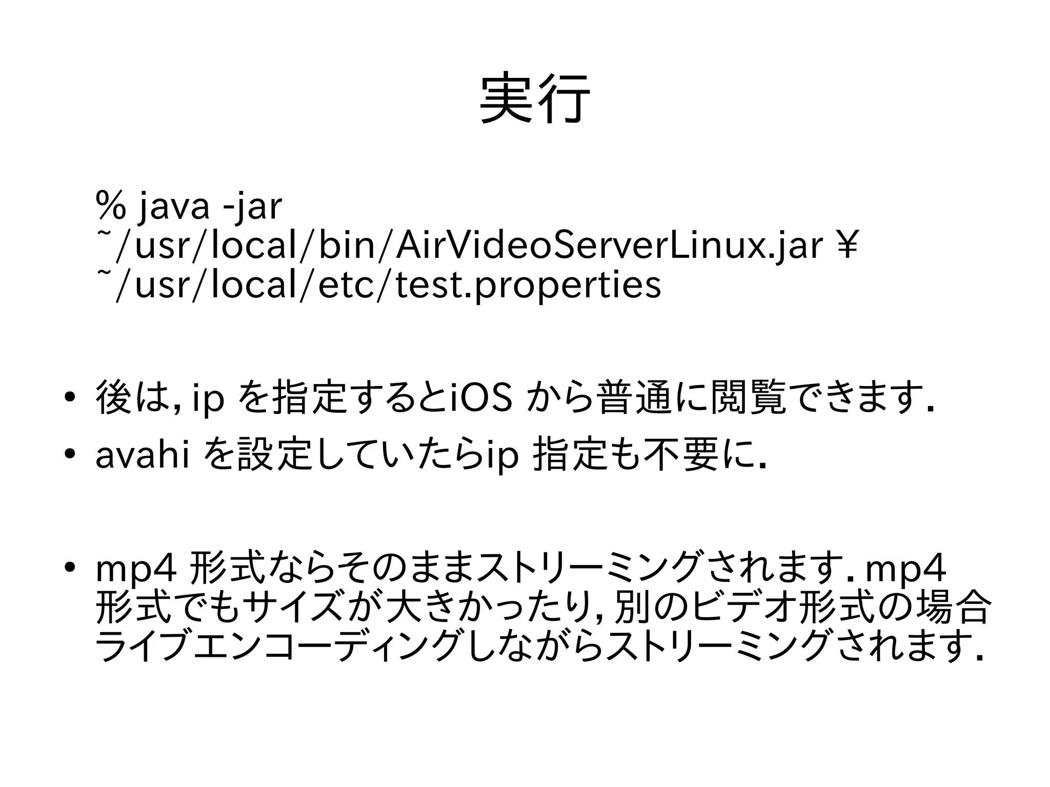 実行 
% java -jar 
~/usr/local/bin/AirVideoServerLinux.jar  
~/usr/local/etc/test.properties 
● 後は，ip を指定するとiOS から普通に閲覧できます． 
● avahi を設定していたらip 指定も不要に． 
● mp4 形式ならそのままストリーミングされます．mp4 
形式でもサイズが大きかったり，別のビデオ形式の場合 
ライブエンコーディングしながらストリーミングされます． 
 