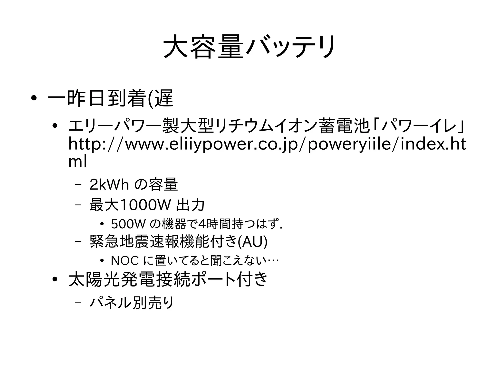 大容量バッテリ 
● 一昨日到着(遅 
● エリーパワー製大型リチウムイオン蓄電池「パワーイレ」 
http://www.eliiypower.co.jp/poweryiile/index.ht 
ml 
– 2kWh の容量 
– 最大1000W 出力 
● 500W の機器で4時間持つはず． 
– 緊急地震速報機能付き(AU) 
● NOC に置いてると聞こえない… 
● 太陽光発電接続ポート付き 
– パネル別売り 
 