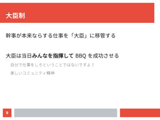 9
大臣制
幹事が本来ならする仕事を「大臣」に移管する
大臣は当日みんなを指揮して BBQ を成功させる
自分で仕事をしろということではないですよ！
美しいコミュニティ精神
 