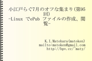 小江戸らぐ 7 月のオフな集まり ( 第 95 回 ) -Linux  で ePub  ファイルの作成、閲覧 - K.I.Matohara(matoken) mailto:matoken@gmail.com http://hpv.cc/~maty/ 