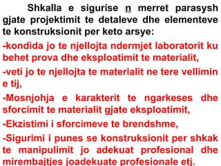 Shkalla e sigurise n merret parasysh
gjate projektimit te detaleve dhe elementeve
te konstruksionit per keto arsye:
-kondida jo te njellojta ndermjet laboratorit ku
behet prova dhe eksploatimit te materialit,
-veti jo te njellojta te materialit ne tere vellimin
e tij,
-Mosnjohja e karakterit te ngarkeses dhe
sforcimit te materialit gjate eksploatimit,
-Ekzistimi i sforcimeve te brendshme,
-Sigurimi i punes se konstruksionit per shkak
te manipulimit jo adekuat profesional dhe
mirembajtjes joadekuate profesionale etj.

 