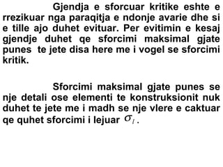 Gjendja e sforcuar kritike eshte e
rrezikuar nga paraqitja e ndonje avarie dhe si
e tille ajo duhet evituar. Per evitimin e kesaj
gjendje duhet qe sforcimi maksimal gjate
punes te jete disa here me i vogel se sforcimi
kritik.
Sforcimi maksimal gjate punes se
nje detali ose elementi te konstruksionit nuk
duhet te jete me i madh se nje vlere e caktuar
qe quhet sforcimi i lejuar σ l .

 