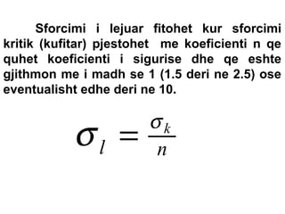 Sforcimi i lejuar fitohet kur sforcimi
kritik (kufitar) pjestohet me koeficienti n qe
quhet koeficienti i sigurise dhe qe eshte
gjithmon me i madh se 1 (1.5 deri ne 2.5) ose
eventualisht edhe deri ne 10.

σl =

σk
n

 