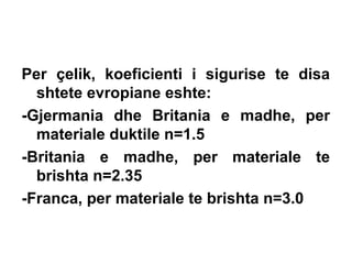 Per çelik, koeficienti i sigurise te disa
shtete evropiane eshte:
-Gjermania dhe Britania e madhe, per
materiale duktile n=1.5
-Britania e madhe, per materiale te
brishta n=2.35
-Franca, per materiale te brishta n=3.0

 