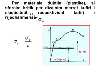 Per materiale duktile (plastike), si
sforcim kritik per dizajnim merret kufiri i
elasticitetit, σ respektivisht
kufiri
i
e
rrjedhshmerise- σ
rr

σe
σl =
n
σe(lejuar)

σe(rr)

 
