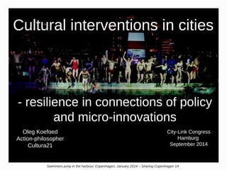 Cultural interventions in cities 
- resilience in connections of policy 
and micro-innovations 
Oleg Koefoed 
Action-philosopher 
Cultura21 
City-Link Congress 
Hamburg 
September 2014 
Swimmers jump in the harbour, Copenhagen, January 2014 – Sharing Copenhagen 14 
 