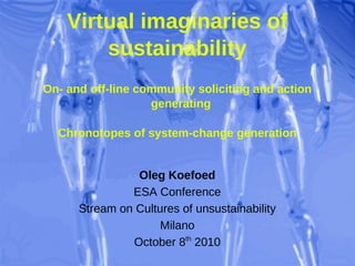 Virtual imaginaries of
        sustainability
On- and off-line community soliciting and action
                   generating

  Chronotopes of system-change generation


                Oleg Koefoed
               ESA Conference
      Stream on Cultures of unsustainability
                     Milano
               October 8th 2010
 