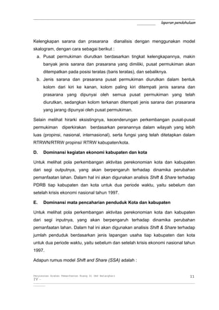 _____________________________________________________________
                                       _______ laporan pendahuluan



Kelengkapan sarana dan prasarana                            dianalisis dengan menggunakan model
skalogram, dengan cara sebagai berikut :
  a. Pusat permukiman diurutkan berdasarkan tingkat kelengkapannya, makin
       banyak jenis sarana dan prasarana yang dimiliki, pusat permukiman akan
       ditempatkan pada posisi teratas (baris teratas), dan sebaliknya.
  b. Jenis sarana dan prasarana pusat permukiman diurutkan dalam bentuk
       kolom dari kiri ke kanan, kolom paling kiri ditempati jenis sarana dan
       prasarana yang dipunyai oleh semua pusat permukiman yang telah
       diurutkan, sedangkan kolom terkanan ditempati jenis sarana dan prasarana
       yang jarang dipunyai oleh pusat permukiman.

Selain melihat hirarki eksistingnya, kecenderungan perkembangan pusat-pusat
permukiman diperkirakan berdasarkan peranannya dalam wilayah yang lebih
luas (propinsi, nasional, internasional), serta fungsi yang telah ditetapkan dalam
RTRWN/RTRW propinsi/ RTRW kabupaten/kota.

D.     Dominansi kegiatan ekonomi kabupaten dan kota

Untuk melihat pola perkembangan aktivitas perekonomian kota dan kabupaten
dari segi outputnya, yang akan berpengaruh terhadap dinamika perubahan
pemanfaatan lahan. Dalam hal ini akan digunakan analisis Shift & Share terhadap
PDRB tiap kabupaten dan kota untuk dua periode waktu, yaitu sebelum dan
setelah krisis ekonomi nasional tahun 1997.

E.     Dominansi mata pencaharian penduduk Kota dan kabupaten

Untuk melihat pola perkembangan aktivitas perekonomian kota dan kabupaten
dari segi inputnya, yang akan berpengaruh terhadap dinamika perubahan
pemanfaatan lahan. Dalam hal ini akan digunakan analisis Shift & Share terhadap
jumlah penduduk berdasarkan jenis lapangan usaha tiap kabupaten dan kota
untuk dua periode waktu, yaitu sebelum dan setelah krisis ekonomi nasional tahun
1997.

Adapun rumus model Shift and Share (SSA) adalah :


Penyusunan Arahan Pemanfaatan Ruang Di DAS Batanghari                                                                 11
IV -
__________________________________________________________________________________________________________________________
_________
 
