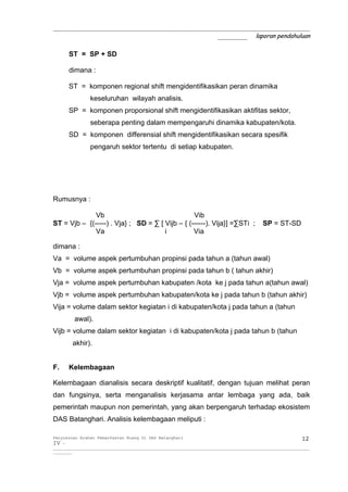 _____________________________________________________________
                                       _______ laporan pendahuluan

       ST = SP + SD

       dimana :

       ST = komponen regional shift mengidentifikasikan peran dinamika
                 keseluruhan wilayah analisis.
       SP = komponen proporsional shift mengidentifikasikan aktifitas sektor,
                 seberapa penting dalam mempengaruhi dinamika kabupaten/kota.
       SD = komponen differensial shift mengidentifikasikan secara spesifik
                 pengaruh sektor tertentu di setiap kabupaten.




Rumusnya :

              Vb                                 Vib
ST = Vjb – {(-----) . Vja} ; SD = ∑ [ Vijb – { (------). Vija}] =∑STi ;                            SP = ST-SD
              Va                      i          Via

dimana :
Va = volume aspek pertumbuhan propinsi pada tahun a (tahun awal)
Vb = volume aspek pertumbuhan propinsi pada tahun b ( tahun akhir)
Vja = volume aspek pertumbuhan kabupaten /kota ke j pada tahun a(tahun awal)
Vjb = volume aspek pertumbuhan kabupaten/kota ke j pada tahun b (tahun akhir)
Vija = volume dalam sektor kegiatan i di kabupaten/kota j pada tahun a (tahun
          awal).
Vijb = volume dalam sektor kegiatan i di kabupaten/kota j pada tahun b (tahun
         akhir).


F.     Kelembagaan

Kelembagaan dianalisis secara deskriptif kualitatif, dengan tujuan melihat peran
dan fungsinya, serta menganalisis kerjasama antar lembaga yang ada, baik
pemerintah maupun non pemerintah, yang akan berpengaruh terhadap ekosistem
DAS Batanghari. Analisis kelembagaan meliputi :

Penyusunan Arahan Pemanfaatan Ruang Di DAS Batanghari                                                                 12
IV -
__________________________________________________________________________________________________________________________
_________
 