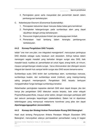 _____________________________________________________________
                                       _______ laporan pendahuluan

         4. Peningkatan peran serta masyarakat dan pemerintah daerah dalam
              pembangunan berkelanjutan.

C.      Keberlanjutan Ekonomi (Economical Sustainability):
         1. Pencapaian kebutuhan dasar manusia diatas batas garis kemiskinan
         2. Peningkatan ketergantungan pada sumberdaya alam yang dapat
               dipulihkan dengan prinsip berkelanjutan.
         3. Penurunan tingkat produksi limbah dan pendayagunaan limbah
         4. Pemerataan               hasil       tambang           dalam         kerangka           pembangunan
               berkelanjutan.

4.4.2       Konsep Pengelolaan DAS Terpadu

Istilah ”one river one plan, one integrated management”, menunjukan pentingnya
DAS dikelola sebagai suatu kesatuan utuh ekosistem. Artinya bahwa dalam
menangani segala masalah yang berkaitan dengan sungai atau DAS, baik
masalah banjir, kualitas air, pemanfaatan air untuk irigasi, energi listrik, air minum,
maupun pengembangan wisata sungai, harus direncanakan dan ditangani secara
integral dari daerah hulu sampai kehilir sungai atau DAS secara bersama-sama.

Sumberdaya suatu DAS terdiri dari sumberdaya alam, sumberdaya manusia,
sumberdaya buatan, dan sumberdaya sosial (institusi), yang masing-masing
saling      pengaruh           mempengaruhi.              Pengelolaan            DAS        terpadu         bertujuan
mengoptimalkan fungsi berbagai sumberdaya tersebut.

Keberhasilan peningkatan kapasitas alamiah DAS akan dapat dicapai, jika dan
hanya jika pengelolaan DAS dilakukan secara terpadu, baik antar wilayah
Propinsi/Kabupaten/Kota, maupun antar sektor, dengan dukungan partisipasi aktif
dari seluruh pemangku kepentingan (stakeholders). Dalam hal ini diperlukan
kelembagaan yang mempunyai mekanisme koordinasi yang jelas dan dapat
dipertanggunggugatkan (accountable)..

4.4.3       Konsep dan Strategi Arahan Pemanfaatan Ruang DAS Batanghari

Hasil studi tentang Penyusunan Kriteria Penataan Wilayah Ekosistem DPS
Batanghari, menunjukkan adanya permasalahan pemanfaatan ruang di bagian
Penyusunan Arahan Pemanfaatan Ruang Di DAS Batanghari                                                                 15
IV -
__________________________________________________________________________________________________________________________
_________
 