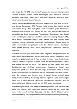 _____________________________________________________________
                                       _______ laporan pendahuluan

hulu, tengah dan hilir DAS yaitu : berubahnya sebagian kawasan lindung menjadi
kawasan budidaya; adanya konflik kepentingan yang melibatkan berbagai
pemangku kepentingan (stakeholders); serta belum terjalinnya kerjasama antar
wilayah dan antar sektor secara harmonis.

Dengan mengunakan Konsep Pembangunan Berkelanjutan yang telah diuraikan,
serta konsep Pengelolaan DAS Terpadu maka konsep dan strategi arahan
pemanfaatan ruang DAS Batanghari, akan didasarkan pada karakteristik
ekosistem DAS di bagian hulu, tengah dan hilir, serta keterpaduan dalam hal
pengelolaannya. Ketiga konsep dasar Pembangunan Berkelanjutan akan dipakai
secara seimbang sesuai dengan kebutuhan pada masing-masing ekosistem DAS,
diikuti dengan pengelolaan terpadu lintas sektoral dan lintas wilayah, serta
melibatkan seluruh pemangku kepentingan (stakeholders). Tujuan utamanya
adalah meningkatkan kesejahteraan sosial dan ekonomi seluruh stakeholder
dalam jangka panjang, tanpa harus mengorbankan kepentingan generasi
berikutnya.

Ekosistem DAS hulu yang merupakan daerah tangkapan dan penampungan air
hujan. Dengan demikian strategi arahan pemanfaatan ruang di daerah hulu harus
berpedoman pada fungsi daerah hulu tersebut. Air hujan harus dapat diserap
(infiltrasi) sebanyak-banyaknya ke dalam tanah, dan dihambat alirannya, supaya
tidak segera mengalir ke sungai. Oleh karena itu DAS bagian hulu harus
dipertahankan           dan      dipelihara        keseimbangan              ekosistemnya           dengan         cara
menghindari pembukaan lahan dan alih fungsi pemanfaatan lahan di daerah
tertentu yang merupakan recharge area alamiah, daerah yang berpotensi longsor ,
erosi, dan bencana alam lainnya, serta di daerah taman nasional, yang
mempunyai fungsi lindung dan ekologi (keaneka ragaman hayati). Perlindungan
bagian hulu ini bertujuan untuk mendukung pembangunan sosial dan ekonomi
seluruh stakeholder di bagian tengah dan hilir DAS secara berkelanjutan.

Ekosistem bagian tengah DAS, mempunyai kelerengan relatif datar (peralihan dari
bagian hulu kebagian hilir), curah hujan tinggi dengan bentuk lebih sempit dari
bagian hulu, tempat berlokasi beberapa kota dan industri. Strategi arahan
pemanfaatan ruang harus berpedoman mempertimbangkan keberlanjutan ekologi,
Penyusunan Arahan Pemanfaatan Ruang Di DAS Batanghari                                                                 16
IV -
__________________________________________________________________________________________________________________________
_________
 