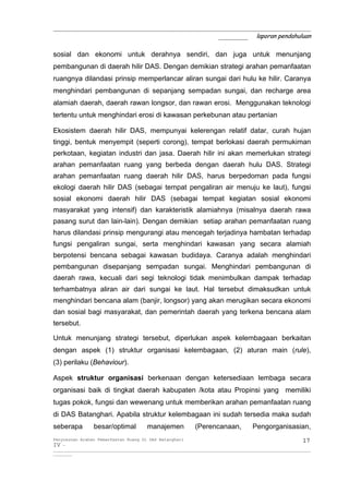 _____________________________________________________________
                                       _______ laporan pendahuluan

sosial dan ekonomi untuk derahnya sendiri, dan juga untuk menunjang
pembangunan di daerah hilir DAS. Dengan demikian strategi arahan pemanfaatan
ruangnya dilandasi prinsip memperlancar aliran sungai dari hulu ke hilir. Caranya
menghindari pembangunan di sepanjang sempadan sungai, dan recharge area
alamiah daerah, daerah rawan longsor, dan rawan erosi. Menggunakan teknologi
tertentu untuk menghindari erosi di kawasan perkebunan atau pertanian

Ekosistem daerah hilir DAS, mempunyai kelerengan relatif datar, curah hujan
tinggi, bentuk menyempit (seperti corong), tempat berlokasi daerah permukiman
perkotaan, kegiatan industri dan jasa. Daerah hilir ini akan memerlukan strategi
arahan pemanfaatan ruang yang berbeda dengan daerah hulu DAS. Strategi
arahan pemanfaatan ruang daerah hilir DAS, harus berpedoman pada fungsi
ekologi daerah hilir DAS (sebagai tempat pengaliran air menuju ke laut), fungsi
sosial ekonomi daerah hilir DAS (sebagai tempat kegiatan sosial ekonomi
masyarakat yang intensif) dan karakteristik alamiahnya (misalnya daerah rawa
pasang surut dan lain-lain). Dengan demikian setiap arahan pemanfaatan ruang
harus dilandasi prinsip mengurangi atau mencegah terjadinya hambatan terhadap
fungsi pengaliran sungai, serta menghindari kawasan yang secara alamiah
berpotensi bencana sebagai kawasan budidaya. Caranya adalah menghindari
pembangunan disepanjang sempadan sungai. Menghindari pembangunan di
daerah rawa, kecuali dari segi teknologi tidak menimbulkan dampak terhadap
terhambatnya aliran air dari sungai ke laut. Hal tersebut dimaksudkan untuk
menghindari bencana alam (banjir, longsor) yang akan merugikan secara ekonomi
dan sosial bagi masyarakat, dan pemerintah daerah yang terkena bencana alam
tersebut.

Untuk menunjang strategi tersebut, diperlukan aspek kelembagaan berkaitan
dengan aspek (1) struktur organisasi kelembagaan, (2) aturan main (rule),
(3) perilaku (Behaviour).

Aspek struktur organisasi berkenaan dengan ketersediaan lembaga secara
organisasi baik di tingkat daerah kabupaten /kota atau Propinsi yang memiliki
tugas pokok, fungsi dan wewenang untuk memberikan arahan pemanfaatan ruang
di DAS Batanghari. Apabila struktur kelembagaan ini sudah tersedia maka sudah
seberapa           besar/optimal            manajemen              (Perencanaan,              Pengorganisasian,
Penyusunan Arahan Pemanfaatan Ruang Di DAS Batanghari                                                                 17
IV -
__________________________________________________________________________________________________________________________
_________
 