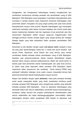 _____________________________________________________________
                                       _______ laporan pendahuluan

Penggerakan, dan Pengawasan) kelembagaan tersebut mengakomodir dan
memberikan kontribusinya terhadap penataan dan pemanfaatan ruang di DAS
Batanghari. DAS Batanghari yang menjangkau 9 (sembilan) kabupaten/kota serta
mencakup 4 (empat) propinsi maka mekanisme koordinasi kelembagaan antar
pemerintah daerah merupakan hal yang sangat penting baik pada level pemda
kabupaten/kota maupun antar provinsi. Masalah kelembagaan juga menyangkut
mekanisme partisipasi pada tataran formulasi kebijakan dan kontrol sosial pada
tataran implementasi kebijakan baik dari organisasi di luar pemerintah atau Non
Government Organitation (NGO) maupun perguruan tinggi/konsultan lokal
sehingga kontribusi mereka menjadi bagian yang sangat penting dan strategis
sebagai bagian yang tidak terpisahkan dalam penataan pemanfaatan DAS
Batanghari.

Sementara itu bila dikaitkan dengan aspek rule (aturan main), terdapat 2 (dua)
hal yang patut dipertimbangkan antara lain 1) media dari aturan tersebut baik
berupa Perda, Keputusan, Surat Edaran dan yang lainnya yang mampu
memberikan fasilitas terhadap arahan pemanfaatan ruang di DAS Batanghari.
Demikian pula peraturan-peraturan daerah tersebut ditindaklanjuti dengan
petunjuk teknis maupun petunjuk pelaksanaannya. Media dari aturan-aturan ini
berada pada level pemerintah daerah kota/kabupaten dan pada level provinsi.
2) sistem yang biasa digunakan dalam penataan DAS Batanghari seperti
mekanisme dalam penyusunan dan sosialisasi                                    Perda tentang RTRW yang
partisipatif melibatkan kalangan dunia usaha maupun masyarakat lainnya baik
pada level pemerintah daerah kota/kabupaten maupun provinsi.

Adapun bila dikaitkan dengan aspek behaviour, maka perlu penataan terhadap
social assets masyarakat sekitar yang dinilai memberikan kontribusi positif
terhadap penataan DAS Batanghari serta mengeliminasi perilaku yang destruktif
terhadap penataan DAS Batanghari.                          Untuk itu diperlukan kelembagaan yang
partisipatif (diikuti oleh seluruh stakeholder), koordinatif (sesuai kewenangannya),
transparan (setiap rencana dan program pembangunan disosialisasikan pada
seluruh stakeholder) dan dapat dipertanggunggugatkan (accountable). Selain
kelembagaan tersebut, dalam pengelolaan DAS terpadu ini diperlukan pula
Penyusunan Arahan Pemanfaatan Ruang Di DAS Batanghari                                                                 18
IV -
__________________________________________________________________________________________________________________________
_________
 