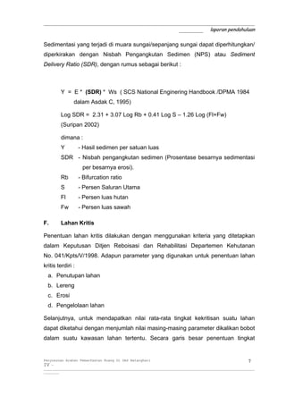 _____________________________________________________________
                                       _______ laporan pendahuluan

Sedimentasi yang terjadi di muara sungai/sepanjang sungai dapat diperhitungkan/
diperkirakan dengan Nisbah Pengangkutan Sedimen (NPS) atau Sediment
Delivery Ratio (SDR), dengan rumus sebagai berikut :



          Y = E * (SDR) * Ws ( SCS National Enginering Handbook /DPMA 1984
                 dalam Asdak C, 1995)

          Log SDR = 2.31 + 3.07 Log Rb + 0.41 Log S – 1.26 Log (Fl+Fw)
          (Suripan 2002)

          dimana :
         Y          - Hasil sedimen per satuan luas
          SDR - Nisbah pengangkutan sedimen (Prosentase besarnya sedimentasi
                      per besarnya erosi).
          Rb        - Bifurcation ratio
          S         - Persen Saluran Utama
          Fl        - Persen luas hutan
          Fw        - Persen luas sawah

F.       Lahan Kritis

Penentuan lahan kritis dilakukan dengan menggunakan kriteria yang ditetapkan
dalam Keputusan Ditjen Reboisasi dan Rehabilitasi Departemen Kehutanan
No. 041/Kpts/V/1998. Adapun parameter yang digunakan untuk penentuan lahan
kritis terdiri :
  a. Penutupan lahan
  b. Lereng
  c. Erosi
  d. Pengelolaan lahan

Selanjutnya, untuk mendapatkan nilai rata-rata tingkat kekritisan suatu lahan
dapat diketahui dengan menjumlah nilai masing-masing parameter dikalikan bobot
dalam suatu kawasan lahan tertentu. Secara garis besar penentuan tingkat


Penyusunan Arahan Pemanfaatan Ruang Di DAS Batanghari                                                                 7
IV -
__________________________________________________________________________________________________________________________
_________
 