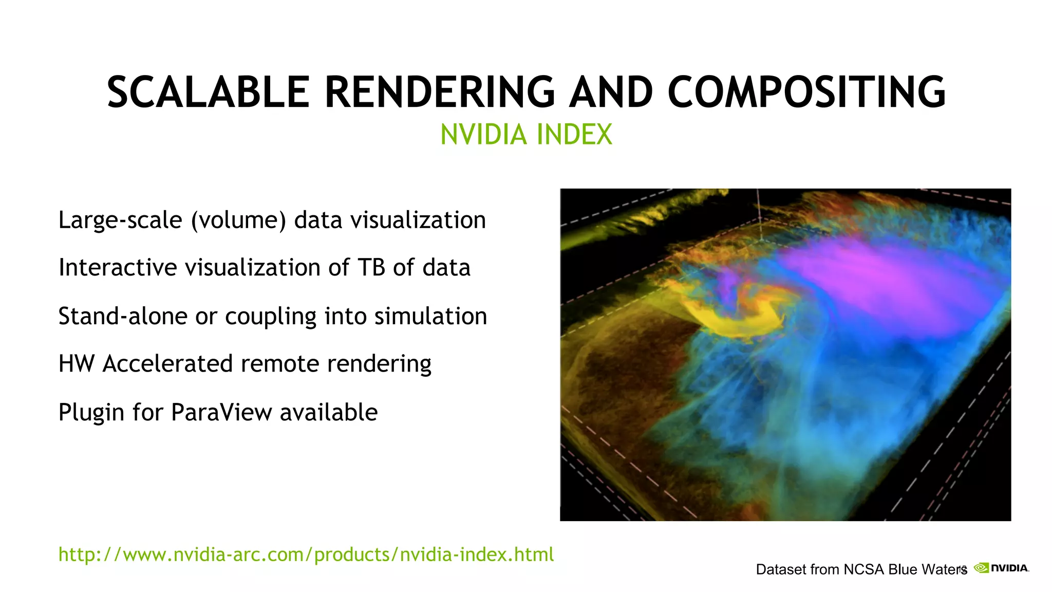 12
SCALABLE RENDERING AND COMPOSITING
Large-scale (volume) data visualization
Interactive visualization of TB of data
Stand-alone or coupling into simulation
HW Accelerated remote rendering
Plugin for ParaView available
http://www.nvidia-arc.com/products/nvidia-index.html
NVIDIA INDEX
Dataset from NCSA Blue Waters
 