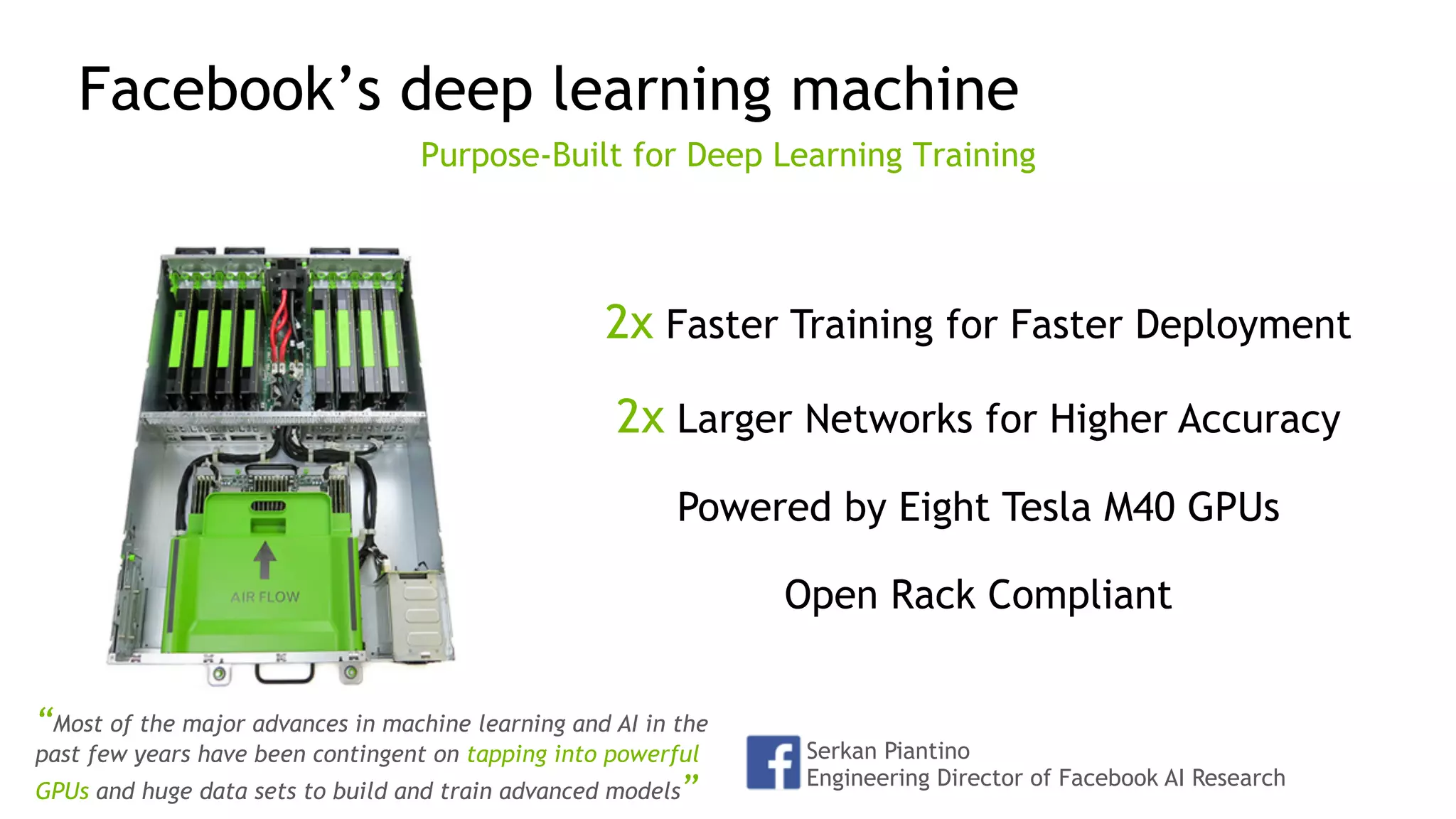 33
Facebook’s deep learning machine
Purpose-Built for Deep Learning Training
2x Faster Training for Faster Deployment
2x Larger Networks for Higher Accuracy
Powered by Eight Tesla M40 GPUs
Open Rack Compliant
Serkan Piantino
Engineering Director of Facebook AI Research
“Most of the major advances in machine learning and AI in the
past few years have been contingent on tapping into powerful
GPUs and huge data sets to build and train advanced models”
 