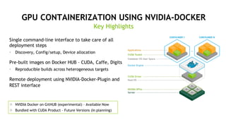 GPU CONTAINERIZATION USING NVIDIA-DOCKER
Single command-line interface to take care of all
deployment steps
•  Discovery, Config/setup, Device allocation
Pre-built images on Docker HUB – CUDA, Caffe, Digits
•  Reproducible builds across heterogeneous targets
Remote deployment using NVIDIA-Docker-Plugin and
REST interface
Key Highlights
#  NVIDIA Docker on GitHUB (experimental) – Available Now
#  Bundled with CUDA Product – Future Versions (In planning)
 