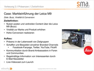 Vorlesung 2 // Präsenzen // Zieldefinition


Case: Markteinführung der Leica M9
Ziele: Buzz, Viralität & Conversion
Zieldefinition:
• Nutzer posten und verbreiten Content über die Leica
  M9 (Buzz)
• Viralität zur Marke und Produkt erhöhen
• Hohe Conversion realisieren

Aufbau:
• Präsenz in der Lebenswelt von Zielgruppen
• Schaffen und Bespielen einzelner Branded Channels
    •   Facebook-Fanpage, Twitter, YouTube, FlickR
• Kommunikation durch Brand-Ambassadors in Foren
  und Communities
• Regelmäßige Information von Interessenten durch
  E-Mail-Newsletter
• Live-Videocast zum Launch

                                      Copyright ethority GmbH & Co KG | Seite
 