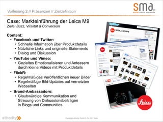 Vorlesung 2 // Präsenzen // Zieldefinition

Case: Markteinführung der Leica M9
Ziele: Buzz, Viralität & Conversion

Content:
 • Facebook und Twitter:
   • Schnelle Information über Produktdetails
   • Nützliche Links und originelle Statements
   • Dialog und Diskussion
 • YouTube und Vimeo:
   • Gezieltes Emotionalisieren und Anteasern
      durch kleine Videos mit Produktdetails
 • FlickR:
   • Regelmäßiges Veröffentlichen neuer Bilder
   • Regelmäßige Bild-Updates auf vernetzten
      Webseiten
 • Brand-Ambassadors:
   • Glaubwürdige Kommunikation und
      Streuung von Diskussionsbeiträgen
      in Blogs und Communities


                                      Copyright ethority GmbH & Co KG | Seite
 