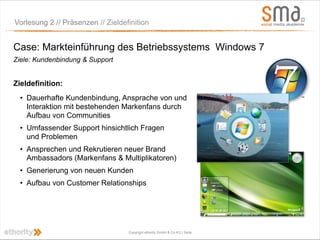 Vorlesung 2 // Präsenzen // Zieldefinition


Case: Markteinführung des Betriebssystems Windows 7
Ziele: Kundenbindung & Support


Zieldefinition:
  • Dauerhafte Kundenbindung, Ansprache von und
    Interaktion mit bestehenden Markenfans durch
    Aufbau von Communities
  • Umfassender Support hinsichtlich Fragen
    und Problemen
  • Ansprechen und Rekrutieren neuer Brand
    Ambassadors (Markenfans & Multiplikatoren)
  • Generierung von neuen Kunden
  • Aufbau von Customer Relationships




                                   Copyright ethority GmbH & Co KG | Seite
 