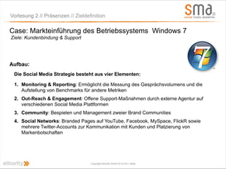 Vorlesung 2 // Präsenzen // Zieldefinition

Case: Markteinführung des Betriebssystems Windows 7
Ziele: Kundenbindung & Support




Aufbau:
 Die Social Media Strategie besteht aus vier Elementen:

 1. Monitoring & Reporting: Ermöglicht die Messung des Gesprächsvolumens und die
    Aufstellung von Benchmarks für andere Metriken
 2. Out-Reach & Engagement: Offene Support-Maßnahmen durch externe Agentur auf
    verschiedenen Social Media Plattformen
 3. Community: Bespielen und Management zweier Brand Communities
 4. Social Networks: Branded Pages auf YouTube, Facebook, MySpace, FlickR sowie
    mehrere Twitter-Accounts zur Kommunikation mit Kunden und Platzierung von
    Markenbotschaften




                                   Copyright ethority GmbH & Co KG | Seite
 