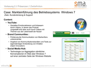 Vorlesung 2 // Präsenzen // Zieldefinition

Case: Markteinführung des Betriebssystems Windows 7
Ziele: Kundenbindung & Support

Content:
 • YouTube:
    • Gezieltes Emotionalisieren und Anteasern
      durch Videos, in denen das Produkt
      vorgestellt wird aber auch durch Videos mit
      Themen aus der Lebenswelt der Nutzer
 • Brand Communities :
    • Förderung der Kommunikation von Markenfans
      untereinander
    • Angebot von Kommunikationskanälen und Tools zur
      eigenständigen Entwicklung von Inhalten
      (Open Innovation)
 • Social Media Hub:
    • Technologie zur Aggregation sämtlicher
      Konversationen im Web über Windows 7
      auf einer zentralen Seite der Windows Website



                                       Copyright ethority GmbH & Co KG | Seite
 
