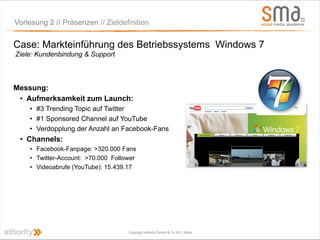 Vorlesung 2 // Präsenzen // Zieldefinition


Case: Markteinführung des Betriebssystems Windows 7
Ziele: Kundenbindung & Support



Messung:
 • Aufmerksamkeit zum Launch:
    • #3 Trending Topic auf Twitter
    • #1 Sponsored Channel auf YouTube
    • Verdopplung der Anzahl an Facebook-Fans
 • Channels:
    • Facebook-Fanpage: >320.000 Fans
    • Twitter-Account: >70.000 Follower
    • Videoabrufe (YouTube): 15.439.17




                                    Copyright ethority GmbH & Co KG | Seite
 