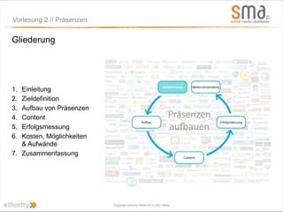 Vorlesung 2 // Präsenzen


Gliederung




1. Einleitung
2. Zieldefinition
3. Aufbau von Präsenzen
4. Content
5. Erfolgsmessung
6. Kosten, Möglichkeiten
   & Aufwände
7. Zusammenfassung




                           Copyright ethority GmbH & Co KG | Seite
 