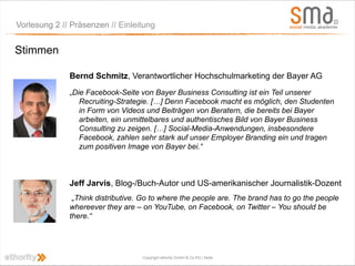 Vorlesung 2 // Präsenzen // Einleitung


Stimmen

              Bernd Schmitz, Verantwortlicher Hochschulmarketing der Bayer AG
              „Die Facebook-Seite von Bayer Business Consulting ist ein Teil unserer
                 Recruiting-Strategie. […] Denn Facebook macht es möglich, den Studenten
                 in Form von Videos und Beiträgen von Beratern, die bereits bei Bayer
                 arbeiten, ein unmittelbares und authentisches Bild von Bayer Business
                 Consulting zu zeigen. […] Social-Media-Anwendungen, insbesondere
                 Facebook, zahlen sehr stark auf unser Employer Branding ein und tragen
                 zum positiven Image von Bayer bei.“



              Jeff Jarvis, Blog-/Buch-Autor und US-amerikanischer Journalistik-Dozent
               „Think distributive. Go to where the people are. The brand has to go the people
              whereever they are – on YouTube, on Facebook, on Twitter – You should be
              there.“




                                   Copyright ethority GmbH & Co KG | Seite
 