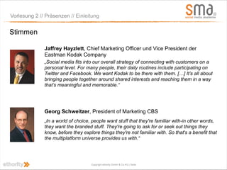 Vorlesung 2 // Präsenzen // Einleitung


Stimmen

              Jaffrey Hayzlett, Chief Marketing Officer und Vice President der
              Eastman Kodak Company
              „Social media fits into our overall strategy of connecting with customers on a
              personal level. For many people, their daily routines include participating on
              Twitter and Facebook. We want Kodak to be there with them. […] It’s all about
              bringing people together around shared interests and reaching them in a way
              that’s meaningful and memorable.“




              Georg Schweitzer, President of Marketing CBS
              „In a world of choice, people want stuff that they're familiar with-in other words,
              they want the branded stuff. They're going to ask for or seek out things they
              know, before they explore things they're not familiar with. So that's a benefit that
              the multiplatform universe provides us with.“




                                    Copyright ethority GmbH & Co KG | Seite
 