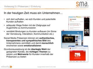 Vorlesung 2 // Präsenzen // Einleitung


In der heutigen Zeit muss ein Unternehmen…

• sich dort aufhalten, wo sich Kunden und potentielle
  Kunden aufhalten
• adäquate Wege finden mit der Zielgruppe auf
  Augenhöhe zu kommunizieren
• verstärkt Bindungen zu Kunden aufbauen (im Sinne
  der Vernetzung, Interaktion, Kommunikation etc.)
Social Media Präsenzen können ein authentisches,
  transparentes und sympathisches Bild des
  Unternehmens vermitteln und damit menschlich
  erscheinen sowie emotionalisieren
Grundvoraussetzung ist die überlegte Wahl der
  geeigneten Kanäle, die richtigen Themen zu
  setzen und Mehrwerte für Kunden innerhalb der
  Präsenzen zu bieten



                                  Copyright ethority GmbH & Co KG | Seite
 