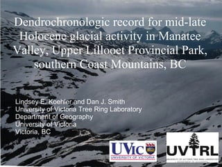 Dendrochronologic record for mid-late Holocene glacial activity in Manatee Valley, Upper Lillooet Provincial Park, southern Coast Mountains, BC Lindsey E. Koehler and Dan J. Smith University of Victoria Tree Ring Laboratory Department of Geography University of Victoria Victoria, BC 
