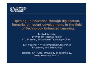 Opening up education through digitization.
Remarks on recent developments in the field
of Technology Enhanced Learning.
Invited Keynote
by Prof. Dr. Thomas Köhler
(TU Dresden, Educational Technology Chair)
13th National / 7th International Conference
“E-Learning and E-Teaching”
Teheran, KN TOOSI University of Technology,
2019, February 20.-21.
 
